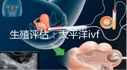 生殖評(píng)估:太平洋ivf研究所成功率不止70%