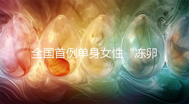 全國首例單身女性“凍卵案”:一起來看看國內(nèi)凍卵有多難?