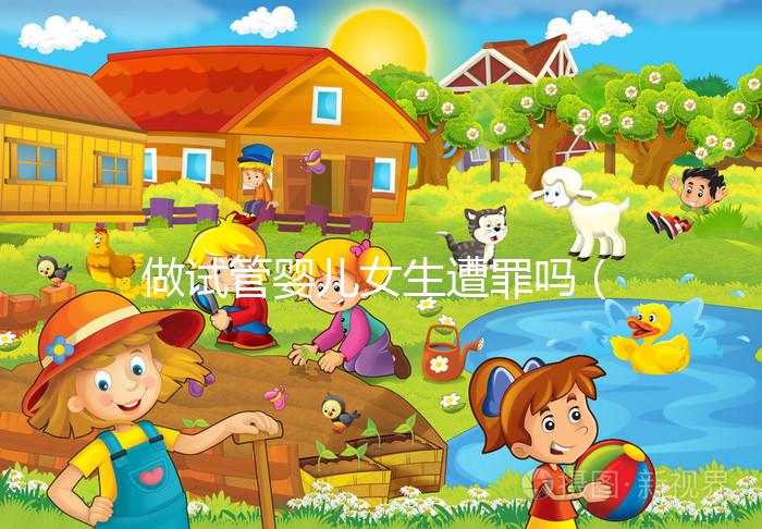 做試管嬰兒女生遭罪嗎(做試管嬰兒女生遭罪嗎衛(wèi)健委生直中心做試管嬰兒報銷嗎)