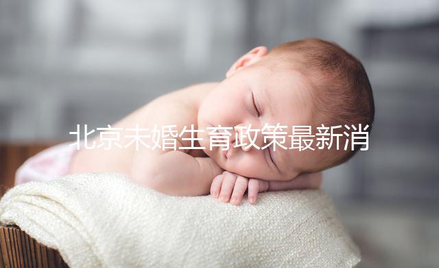 北京未婚生育政策最新消息來了！海淀、東城區(qū)可享生育津貼