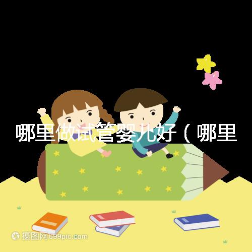 哪里做試管嬰兒好(哪里做試管嬰兒好的醫院)