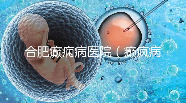 合肥癲癇病醫院（癲瘋病能徹底治好嗎？）