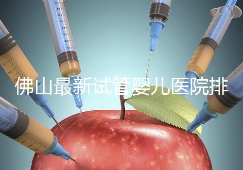 佛山最新試管嬰兒醫(yī)院排名！2023年成功率與費用參考！