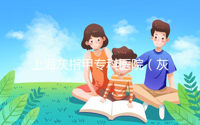 上海灰指甲?？漆t院（灰指甲?？漆t院哪家最好）