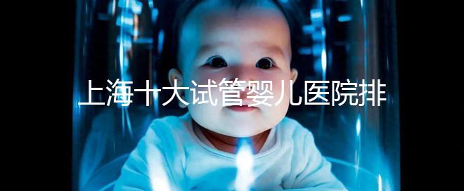 上海十大試管嬰兒醫(yī)院排名:成功率及費用對比(2025最新版)