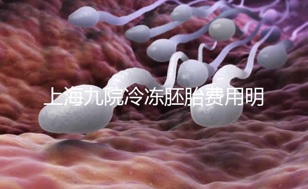 上海九院冷凍胚胎費用明細來了，保管多久、如何續費都有
