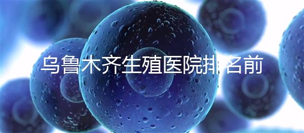 烏魯木齊生殖醫院排名前十，新疆軍區總醫院專家不容錯過