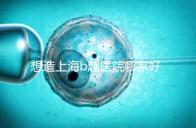 想造上海b超醫院哪家好別只看費用，上海六院登榜前3了解下