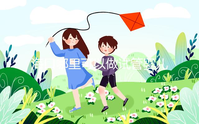 海口哪里可以做試管嬰兒？各個醫院成功率接費用看這里