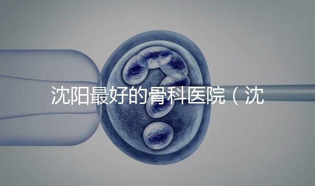 沈陽(yáng)最好的骨科醫(yī)院（沈陽(yáng)最好的骨科醫(yī)院是哪一家）