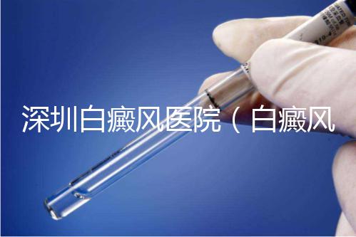 深圳白癜風(fēng)醫(yī)院（白癜風(fēng)專(zhuān)科醫(yī)院全國(guó)排名）