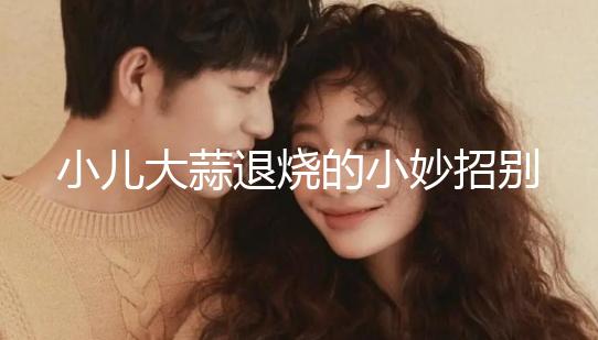 小兒大蒜退燒的小妙招別還不知道，貼腳底、放耳里效果拉滿