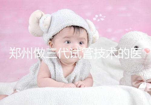 鄭州做三代試管技術(shù)的醫(yī)院哪家比較有名（鄭州三代試管醫(yī)院排名前四一覽）