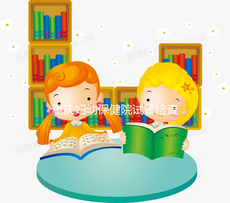 重慶婦幼保健院試管檢查費(fèi)用多少戳，全套項目做完只要...