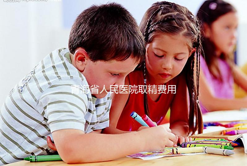 青海省人民醫(yī)院取精費用清單,西寧市備孕男性快看
