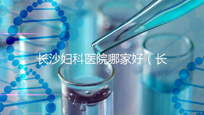 長沙婦科醫院哪家好（長沙婦科醫院哪家好不用排隊）