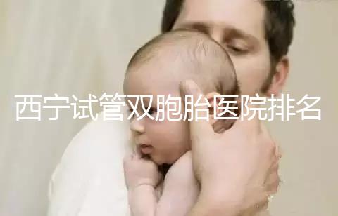 西寧試管雙胞胎醫院排名前十盤點,城中哪家最好清清楚楚