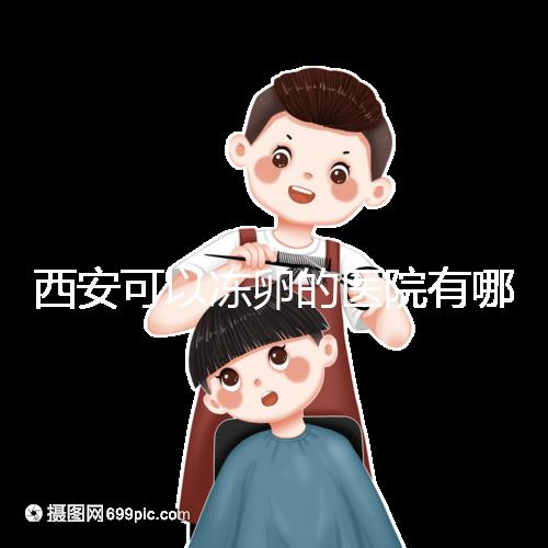 西安可以凍卵的醫院有哪些？唐都、西京、省婦幼全上榜