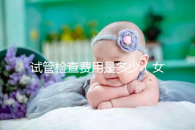 試管檢查費(fèi)用是多少(女人做試管大概需要多少錢)