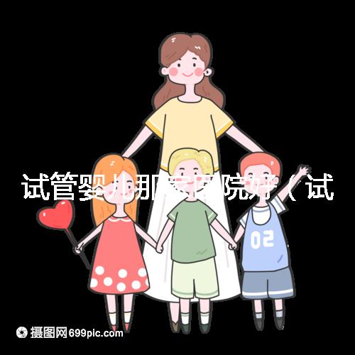 試管嬰兒那家醫院好（試管嬰兒那家醫院好排第一好）