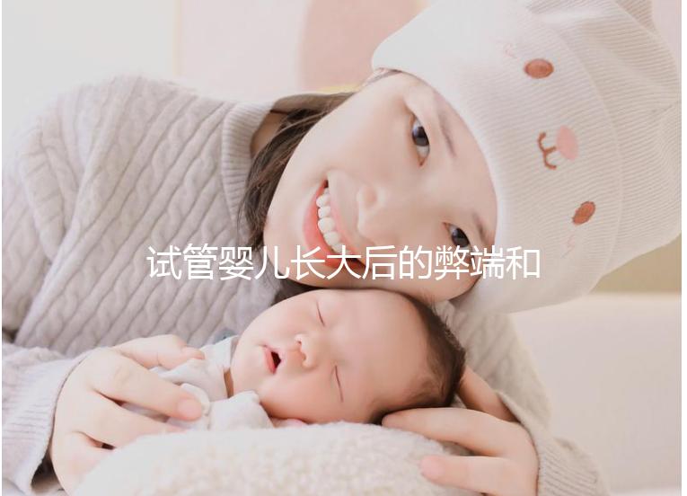 試管嬰兒長大后的弊端和害處(試管嬰兒長大后的弊端是什么)