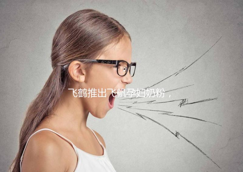 飛鶴推出飛帆孕婦奶粉,質(zhì)量怎么樣成重點(diǎn)關(guān)注對(duì)象