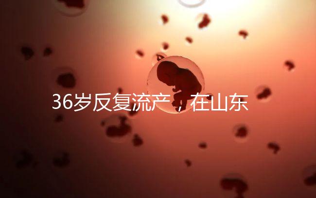 36歲反復流產，在山東做一次試管嬰兒的成功率有多高？