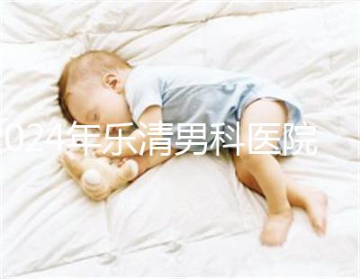 2024年樂清男科醫院哪家比較好看，想先把排名表收起來