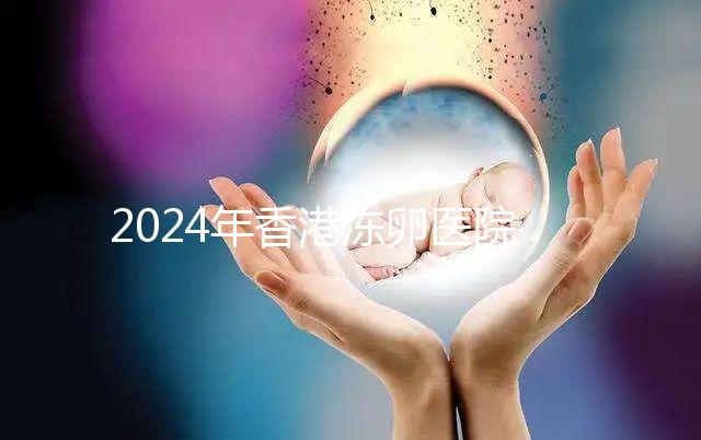 2024年香港凍卵醫(yī)院排名公布，口碑好，成功率高...