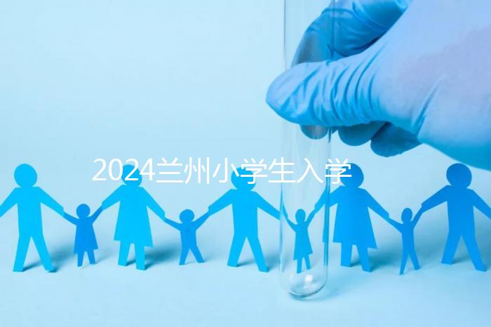 2024蘭州小學(xué)生入學(xué)最新政策，城關(guān)區(qū)早已執(zhí)行劃片入學(xué)