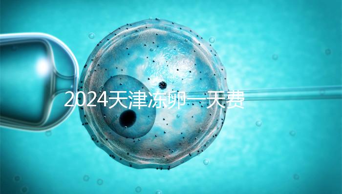 2024天津凍卵一天費用公布，河西、南開區(qū)醫(yī)院性價比高