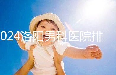 2024洛陽男科醫(yī)院排名前十整理，最好的并非陽光一家