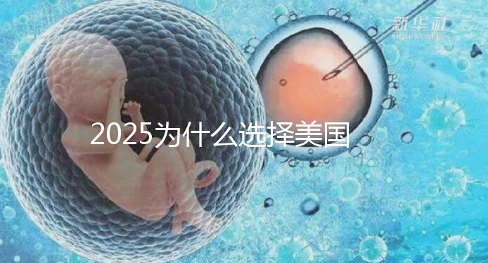 2025為什么選擇美國試管嬰兒?七大優(yōu)勢告訴您!